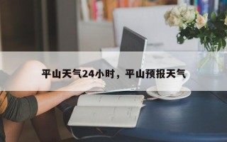 平山天气24小时，平山预报天气