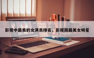 影视中最美的女演员排名，影视圈最美女明星