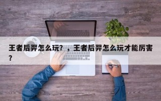 王者后羿怎么玩？，王者后羿怎么玩才能厉害？