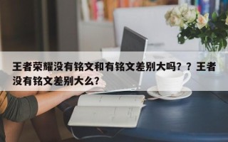 王者荣耀没有铭文和有铭文差别大吗？？王者没有铭文差别大么？