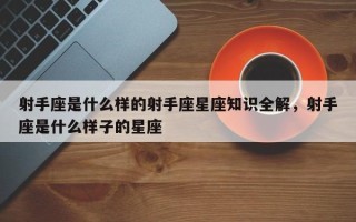 射手座是什么样的射手座星座知识全解，射手座是什么样子的星座