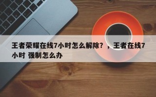 王者荣耀在线7小时怎么解除？，王者在线7小时 强制怎么办