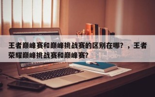 王者巅峰赛和巅峰挑战赛的区别在哪？，王者荣耀巅峰挑战赛和巅峰赛？