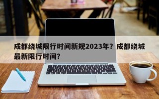 成都绕城限行时间新规2023年？成都绕城最新限行时间？