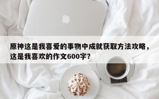 原神这是我喜爱的事物中成就获取方法攻略，这是我喜欢的作文600字？