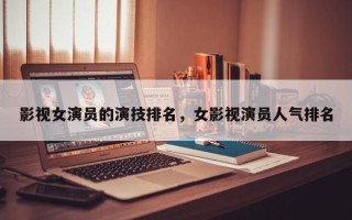 影视女演员的演技排名，女影视演员人气排名