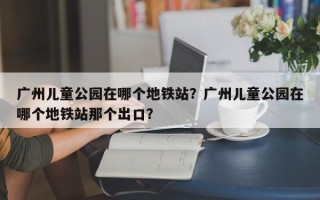 广州儿童公园在哪个地铁站？广州儿童公园在哪个地铁站那个出口？