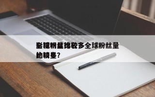全球粉丝比较多
影视明星排名？全球粉丝量比较多
的明星？