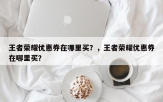 王者荣耀优惠券在哪里买？，王者荣耀优惠券在哪里买？
