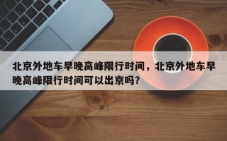 北京外地车早晚高峰限行时间，北京外地车早晚高峰限行时间可以出京吗？