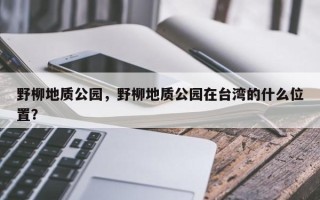 野柳地质公园，野柳地质公园在台湾的什么位置？