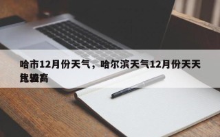 哈市12月份天气，哈尔滨天气12月份天天比较高
气温？
