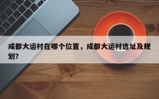 成都大运村在哪个位置，成都大运村选址及规划？