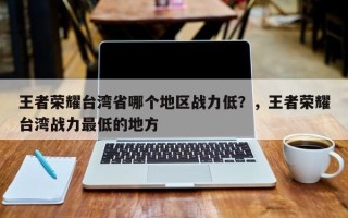 王者荣耀台湾省哪个地区战力低？，王者荣耀台湾战力最低的地方