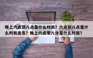 晚上六点到八点是什么时辰？六点到八点是什么时辰出生？晚上六点零八分是什么时辰？