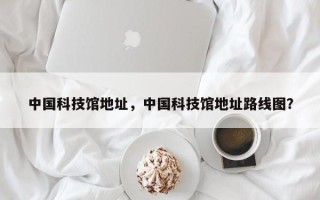 中国科技馆地址，中国科技馆地址路线图？
