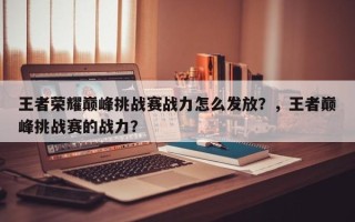 王者荣耀巅峰挑战赛战力怎么发放？，王者巅峰挑战赛的战力？