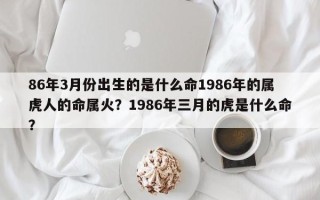 86年3月份出生的是什么命1986年的属虎人的命属火？1986年三月的虎是什么命？