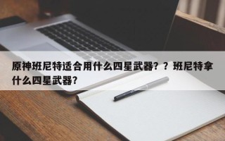 原神班尼特适合用什么四星武器？？班尼特拿什么四星武器？