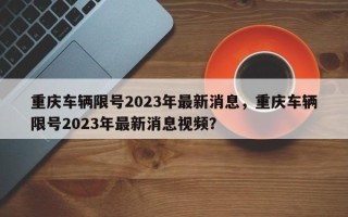 重庆车辆限号2023年最新消息，重庆车辆限号2023年最新消息视频？