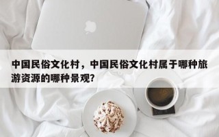 中国民俗文化村，中国民俗文化村属于哪种旅游资源的哪种景观？