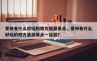 常州有什么好玩的地方旅游景点，常州有什么好玩的地方旅游景点一日游？