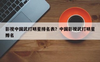 影视中国武打明星排名表？中国影视武打明星排名
？