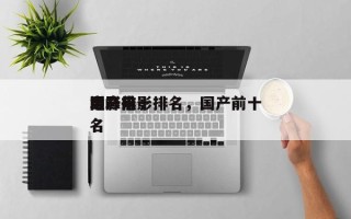 国产前十
巅峰电影排名，国产前十
电影排名
