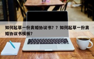 如何起草一份离婚协议书？？如何起草一份离婚协议书模板？