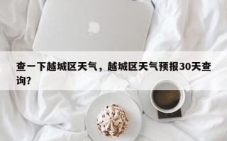 查一下越城区天气，越城区天气预报30天查询？