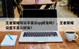 王者荣耀可以不显示qq好友吗？，王者荣耀设置不显示好友？