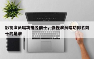 影视演员唱功排名前十，影视演员唱功排名前十的是谁