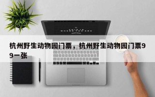 杭州野生动物园门票，杭州野生动物园门票99一张