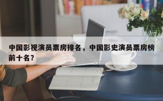 中国影视演员票房排名，中国影史演员票房榜前十名？