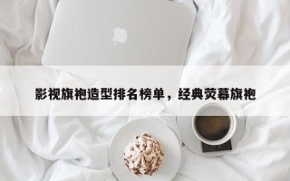 影视旗袍造型排名榜单，经典荧幕旗袍