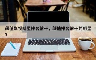 颜值影视明星排名前十，颜值排名前十的明星？