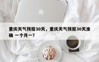 重庆天气预报30天，重庆天气预报30天准确 一个月一？