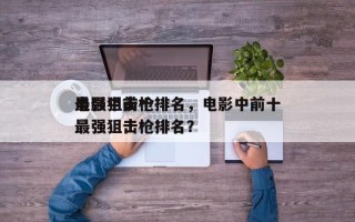 电影中前十
最强狙击枪排名，电影中前十
最强狙击枪排名？
