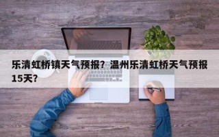 乐清虹桥镇天气预报？温州乐清虹桥天气预报15天？