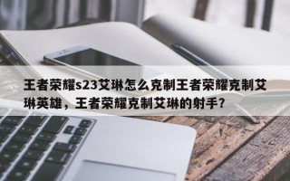 王者荣耀s23艾琳怎么克制王者荣耀克制艾琳英雄，王者荣耀克制艾琳的射手？