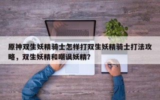 原神双生妖精骑士怎样打双生妖精骑士打法攻略，双生妖精和嘲讽妖精？