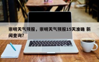 崇明天气预报，崇明天气预报15天准确 新闻查询？