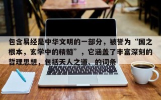包含易经是中华文明的一部分，被誉为“国之根本，玄学中的精髓”，它涵盖了丰富深刻的哲理思想，包括天人之道、的词条