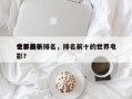 世界前十
电影最新排名，排名前十的世界电影？