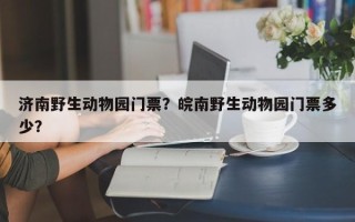 济南野生动物园门票？皖南野生动物园门票多少？