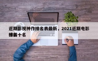 近期影视神作排名表最新，2021近期电影排名
榜前十名