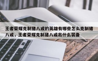 王者荣耀克制猪八戒的英雄有哪些怎么克制猪八戒，王者荣耀克制猪八戒出什么装备