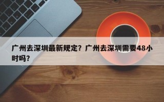 广州去深圳最新规定？广州去深圳需要48小时吗？