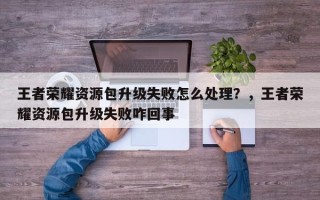 王者荣耀资源包升级失败怎么处理？，王者荣耀资源包升级失败咋回事