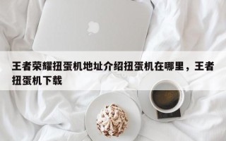王者荣耀扭蛋机地址介绍扭蛋机在哪里，王者扭蛋机下载